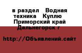  в раздел : Водная техника » Куплю . Приморский край,Дальнегорск г.